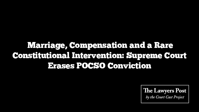  Marriage, Compensation and a Rare Constitutional Intervention: Supreme Court Erases POCSO Conviction